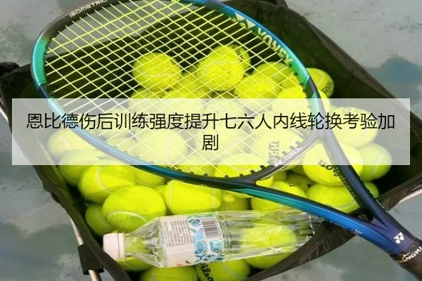 恩比德伤后训练强度提升七六人内线轮换考验加剧 - odsports